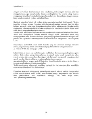 Syarah Usul 20_________________________________________________________________________
73
dengan kedudukan dan kemuliaan para sahabat r.a, iaitu dengan menahan diri dari
memperkatakan apa yang berlaku dalam pertelingkahan itu, kerana setiap mereka
mempunyai kelebihan bersahabat dengan Rasulullah saw dan di balas dengan niatnya.
Jalan untuk mentakwil perkara tadi adalah luas.
Sheikhul Islam Ibn Taimiyyah berkata ketika menyebut mazhab Ahli Sunnah: "Begitu
juga kita beriman kepada "menahan diri dari pertelingkahan mereka" dan kita tahu
bahawa setengah cerita yang dinaqalkan di dalam hal ini adalah dusta. Mereka adalah
mujtahidin, kalau mereka betul mereka mendapat dua pahala atau dibalas diatas amal
soleh dan di ampunkan kesalahan mereka.
Mereka tidak melakukan kejahatan kerana mereka telah mendapat kebaikan dari Allah.
Allah telah mengampuni mereka samada dengan taubat, amal-amal soleh yang
menghapuskan dosa, musibah-musibah yang menghapuskan kesalahan atau perkara-
perkara lain lagi.Mereka adalah sebaik-baik kurun umat ini sebagaimana sabda baginda
s.a.w:
Maksudnya: "Sebaik-baik kurun adalah kurunku yang aku diutuskan padanya, kemudian
mereka yang selepasnya. Inilah sebaik-baik umat yang dikeluarkan di kalangan manusia".
Al Fatawa: 3/406 dan lihat juga: 4/434.
Sebab itulah Al-imam asy-syahid mengira melibatkan diri dalam pertelingkahan para
sahabat dari perkara yang dilarang kerana ia adalah pintu untuk mengeji dan jalan
masuk syaitan dan perpecahan. Kewajipan kita hanyalah mengambil pengajaran dari
seerah mereka. Mereka telahpun pergi menghadap tuhan mereka.
Alangkah indahnya ucapan Amirul Mukminin Umar bin Abdul Aziz r.a ketika ditanya
tentang pertelingkahan di kalangan sahabat:
"Itulah darah yang Allah telah bersihkan gigi-gigi kita darinya maka kita hendaklah
menyucikan lidah-lidah kita daripadanya".
Kewajipan kita ialah menggulung lipatan-lipatan sejarah ini dan melihat dengan teliti
dalam helaian-helaian jihad, thabat, mencurahkan tenaga, pengorbanan dan tebusan
serta persahabatan dan ukhuwwah sehingga kita terus maju untuk
"bina'"(membangunkan Islam).
 