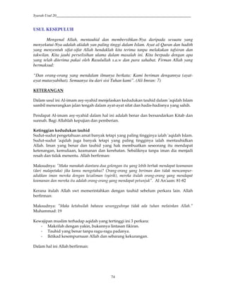Syarah Usul 20_________________________________________________________________________
74
USUL KESEPULUH
Mengenal Allah, mentauhid dan membersihkan-Nya daripada sesuatu yang
menyekutui-Nya adalah akidah yan paling tinggi dalam Islam. Ayat al-Quran dan hadith
yang menyentuh sifat-sifat Allah hendaklah kita terima tanpa melakukan tafsiran dan
takwilan. Kita jauhi perselisihan ulama dalam masalah ini. Kita berpada dengan apa
yang telah diterima pakai oleh Rasulullah s.a.w dan para sahabat. Firman Allah yang
bermaksud:
“Dan orang-orang yang mendalam ilmunya berkata: Kami beriman dengannya (ayat-
ayat mutasyabihat). Semuanya itu dari sisi Tuhan kami”. (Ali Imran: 7)
KETERANGAN
Dalam usul ini Al-imam asy-syahid menjelaskan kedudukan tauhid dalam 'aqidah Islam
sambil menerangkan jalan tengah dalam ayat-ayat sifat dan hadis-hadisnya yang sahih.
Pendapat Al-imam asy-syahid dalam hal ini adalah benar dan bersandarkan Kitab dan
sunnah. Bagi Allahlah kepujian dan pemberian.
Ketinggian kedudukan tauhid
Sudut-sudut pengetahuan amat banyak tetapi yang paling tingginya ialah 'aqidah Islam.
Sudut-sudut 'aqidah juga banyak tetapi yang paling tingginya ialah mentauhidkan
Allah. Iman yang benar dan tauhid yang hak membuatkan seseorang itu mendapat
ketenangan, kemuliaan, keamanan dan kerehatan. Sebaliknya tanpa iman dia menjadi
resah dan tidak menentu. Allah berfirman:
Maksudnya: "Maka manakah diantara dua golongan itu yang lebih berhak mendapat keamanan
(dari malapetaka) jika kamu mengetahui? Orang-orang yang beriman dan tidak mencampur-
adukkan iman mereka dengan kezaliman (syirik), mereka itulah orang-orang yang mendapat
keamanan dan mereka itu adalah orang-orang yang mendapat petunjuk". Al An'aam: 81-82
Kerana itulah Allah swt memerintahkan dengan tauhid sebelum perkara lain. Allah
berfirman:
Maksudnya: "Maka ketahuilah bahawa sesungguhnya tidak ada tuhan melainkan Allah."
Muhammad: 19
Kewajipan muslim terhadap aqidah yang tertinggi ini 3 perkara:
- Makrifah dengan yakin, bukannya lintasan fikiran.
- Tauhid yang benar tanpa ragu-ragu padanya.
- Iktikad kesempurnaan Allah dan sebarang kekurangan.
Dalam hal ini Allah berfirman:
 