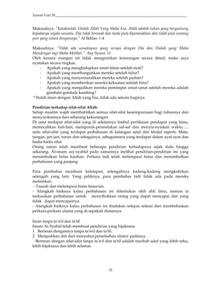 Syarah Usul 20_________________________________________________________________________
75
Maksudnya: "Katakanlah: Dialah Allah Yang Maha Esa. Allah adalah tuhan yang bergantung
kepadanya segala sesuatu, Dia tidak beranak dan tiada pula diperanakkan dan tidak pula seorang
pun yang setara dengannya." Al Ikhlas: 1-4
Maksudnya: "Tidak ada sesuatupun yang serupa dengan Dia dan Dialah yang Maha
Mendengar lagi Maha Melihat." Asy Syura: 11
Oleh kerana ruangan ini tidak mengizinkan keterangan secara detail, maka saya
nyatakan secara ringkas.
- Apakah yang menghidupkan umat Islam setelah mati?
- Apakah yang membangunkan mereka setelah tidur?
- Apakah yang menyemarakkan mereka setelah padam?
- Apakah yang memberikan mereka kekuatan setelah hina?
- Apakah yang menjadikan mereka pemimpin umat-umat setelah mereka adalah
gembala-gembala kambing?
* Itulah iman dengan Allah yang Esa, tidak ada sekutu baginya.
Pendirian terhadap sifat-sifat Allah:
Setiap muslim wajib menthabitkan semua sifat-sifat kesempurnaan bagi tuhannya dan
menyucikannya dari sebarang kekurangan.
Di sana terdapat sifat-sifat yang di sekitarnya timbul pertikaian pendapat yang lama,
memecahkan hati-hati, memporak-perandakan saf-saf dan menyia-nyiakan waktu......
iaitu sifat-sifat yang terdapat perbahasan di kalangan salaf dan khalaf seperti: Mata,
tangan, jari-jari, turun dan sebagainya, sebagaimana yang terdapat dalam ayat-ayat dan
hadis-hadis sifat.
Orang ramai telah membuat beberapa pendirian terhadapnya sejak dulu hingga
sekarang. Al-imam asy-syahid pada zamannya melihat pendirian-pendirian ini yang
menimbulkan belas kasihan. Perkara tadi telah melampaui batas dan menimbulkan
perbahasan yang panjang.
Para pembahas membuat ketetapan, setengahnya kadang-kadang mengkafirkan
setengah yang lain. Yang peliknya, para pembahas tadi tidak ada pada mereka
melainkan:
- Taasub dan melampaui batas kesucian.
- Alangkah baiknya kalau perbahasan ini ditentukan oleh ahli ilmu, namun ia
meluaskan perbahasan untuk menyibukkan orang yang dapat mencapai dan yang
tidak dapat mencapainya.
- Alangkah baiknya kalau perbahasan ini diadakan selepas selesai dari membahaskan
perkara-perkara utama yang di sepakati diatasnya.
Iman tanpa ta'wil dan ta'til
Imam As Syahid telah membuat pendirian yang bijaksana.
1 Beriman dengannya tanpa ta'wil dan ta'til.
2 Menjauhkan diri dari menyebut perselisihan ulama' padanya.
Beriman dengan sifat-sifat tanpa ta'wil dan ta'til adalah mazhab salaf yang lebih tahu,
lebih bijaksana dan lebih selamat.
 