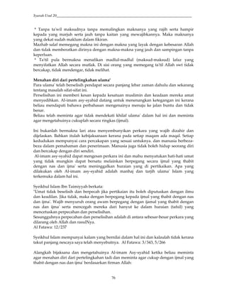 Syarah Usul 20_________________________________________________________________________
76
* Tanpa ta'wil maksudnya tanpa memalingkan maknanya yang rajih serta hampir
kepada yang marjuh serta jauh tanpa kaitan yang mewajibkannya. Maka maknanya
yang dekat sudah maklum dalam fikiran.
Mazhab salaf memegang makna ini dengan makna yang layak dengan kebesaran Allah
dan tidak memberatkan dirinya dengan makna-makna yang jauh dan sampingan tanpa
keperluan.
* Ta'til pula bermakna menafikan madlul-madlul (maksud-maksud) lafaz yang
menyifatkan Allah secara mutlak. Di sisi orang yang memegang ta'til Allah swt tidak
bercakap, tidak mendengar, tidak melihat.
Menahan diri dari pertelingkahan ulama'
Para ulama' telah berselisih pendapat secara panjang lebar zaman dahulu dan sekarang
tentang masalah sifat-sifat ini.
Perselisihan ini memberi kesan kepada kesatuan muslimin dan keadaan mereka amat
menyedihkan. Al-imam asy-syahid datang untuk menenangkan ketegangan ini kerana
beliau mendapati bahawa perbahasan mengenainya menuju ke jalan buntu dan tidak
benar.
Beliau telah meminta agar tidak mendekati khilaf ulama' dalam hal ini dan meminta
agar mengetahuinya cukuplah secara ringkas (ijmal).
Ini bukanlah bermakna lari atau menyembunyikan perkara yang wajib dizahir dan
dijelaskan. Bahkan itulah kebijaksanaan kerana pada setiap maqam ada maqal. Setiap
kedudukan mempunyai cara percakapan yang sesuai untuknya. dan manusia berbeza-
beza dalam pemahaman dan penerimaan. Manusia juga tidak boleh hidup seorang diri
dan bercakap dengan diri sendiri.
Al-imam asy-syahid dapat mengesan perkara ini dan mahu menyatukan hati-hati umat
yang tidak mungkin dapat bersatu melainkan berpegang secara ijmal yang thabit
dengan nas dan ijma' serta meninggalkan huraian yang di pertikaikan. Apa yang
dilakukan oleh Al-imam asy-syahid adalah manhaj dan tarjih ulama' Islam yang
terkemuka dalam hal ini.
Syeikhul Islam Ibn Taimiyyah berkata:
"Umat tidak beselisih dan berpecah jika pertikaian itu boleh diputuskan dengan ilmu
dan keadilan. Jika tidak, maka dengan berpegang kepada ijmal yang thabit dengan nas
dan ijma'. Wajib menyuruh orang awam berpegang dengan ijamal yang thabit dengan
nas dan ijma' serta mencegah mereka dari hanyut ke dalam huraian (tafsil) yang
mencetuskan perpecahan dan perselisihan.
Sesungguhnya perpecahan dan perselisihan adalah di antara sebesar-besar perkara yang
dilarang oleh Allah dan rasulNya.
Al Fatawa: 12/237
Syeikhul Islam mempunyai kalam yang bernilai dalam hal ini dan kalaulah tidak kerana
takut panjang nescaya saya telah menyebutnya. Al Fatawa: 3/343, 5/266
Alangkah bijaksana dan mengetahuinya Al-imam Asy-syahid ketika beliau meminta
agar menahan diri dari pertelingkahan tadi dan meminta agar cukup dengan ijmal yang
thabit dengan nas dan ijma' berdasarkan firman Allah:
 