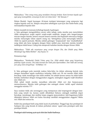Syarah Usul 20_________________________________________________________________________
77
Maksudnya: "Dan orang-orang yang mendalam ilmunya berkata: Kami beriman kepada ayat-
ayat yang mutasyabihat, semuanya itu dari sisi tuhan kami.” Ali 'Imraan: 7
Dalam Risalah 'Aqaid karangan Al-imam terdapat keterangan yang sempurna lagi
ringkas kepada usul ini. Selepas menyebut sebahagian ayat-ayat dan hadis-hadis yang
menunjukkan kepada sifat:
Dalam masalah ini manusia terbahagi kepada 4 golongan:
a- Satu golongan mengambilnya secara zahir sahaja, maka mereka pun menyifatkan
Allah mempunyai wajah seperti wajah-wajah makhluk, tangan atau tangan-tangan
macam tangan mereka, ketawa macam ketawa mereka dan begitulah seterusnya hingga
mereka menyangka tuhan seperti orang tua. Setengahnya pula menyangka bahawa
Allah itu seperti pemuda. Mereka adalah golongan "mujassamah" dan "mushabbahah"
yang tidak ada kena mengena dengan Islam sedikit pun, kata-kata mereka tersebut
sedikitpun tidak benar. Cukup kita menjawab tuduhan mereka dengan firman Allah:
Maksudnya: "Tidak ada sesuatupun yang serupa dengan Dia, dan Dialah yang Maha
Mendengar lagi Maha Melihat". Asy Syura: 11
Firmannya lagi:
Maksudnya: "Katakanlah Dialah Tuhan yang Esa, Allah adalah tuhan yang bergantung
padaNya segala sesuatu. Dia tiada beranak dan tiada pula diperanakkan. Dan tidak ada seorang
pun yang setara dengaNnya." Al Ikhlas: 1-4
b- Satu golongan pula menolak makna lafaz-lafaz itu dalam sebarang bentuk iaitu
dengan menafikan segala madlulnya terhadap Allah swt. Di sisi mereka Allah tidak
bercakap, tidak mendengar dan tidak melihat. Ini adalah kerana semua itu tidak boleh
berlaku melainkan dengan menggunakan anggota, sedangkan anggota wajib dinafikan
dari Allah swt.
Oleh sebab itulah mereka menafikan sifat-sifat Allah swt dan berpura-pura
mensucikannya. Mereka ialah golongan dan setengah ulama' tarikh aqaid islamiah
menggelar mereka ????
Saya rasakan tidak ada seorangpun yang mempunyai akal terpengaruh dengan kata-
kata yang remeh ini, kerana sudah dibuktikan bahawa setengah makhluk dapat
bercakap, mendengar dan melihat tanpa anggota (pancaindera). Jadi bagaimana boleh
dikatakan bahawa Allah swt kalau bercakap mestilah menggunakan anggota? Maha
suci Allah dari semua itu.
Inilah dua pendapat batil yang tidak layak di perhatikan. Tinggal lagi dua pendapat di
hadapan kita yang berada di dalam perhatian ulama' 'aqaid iaitu pendapat salaf dan
pendapat khalaf.
Pendapat salaf tentang ayat-ayat sifat dan hadis-hadisnya
 