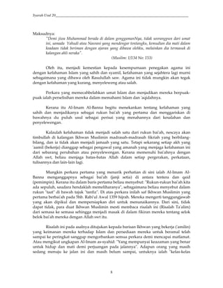 Syarah Usul 20_________________________________________________________________________
8
Maksudnya:
"Demi jiwa Muhammad berada di dalam genggamanNya, tidak seorangpun dari umat
ini, samada Yahudi atau Nasrani yang mendengar tentangku, kemudian dia mati dalam
keadaan tidak beriman dengan ajaran yang dibawa olehku, melainkan dia termasuk di
kalangan ahli neraka".
(Muslim: 1/134 No: 153)
Oleh itu, menjadi kemestian kepada kesempurnaan penegakan agama ini
dengan kefahaman Islam yang sahih dan syamil, kefahaman yang sejahtera lagi murni
sebagaimana yang dibawa oleh Rasulullah saw. Agama ini tidak mungkin akan tegak
dengan kefahaman yang kurang, menyeleweng atau salah.
Perkara yang memecahbelahkan umat Islam dan menjadikan mereka berpuak-
puak ialah perselisihan mereka dalam memahami Islam dan 'aqidahnya.
Kerana itu Al-Imam Al-Banna begitu menekankan tentang kefahaman yang
sahih dan menjadikanya sebagai rukun bai'ah yang pertama dan menggariskan di
bawahnya du puluh usul sebagai perisai yang menahannya dari kesalahan dan
penyelewengan.
Kalaulah kefahaman tidak menjadi salah satu dari rukun bai'ah, nescaya akan
timbullah di kalangan Ikhwan Muslimin madrasah-madrasah fikriah yang berbilang-
bilang, dan ia tidak akan menjadi jamaah yang satu. Tetapi sekarang setiap akh yang
'aamil (bekerja) dianggap sebagai pengawal yang amanah yang menjaga kefahaman ini
dari sebarang perubahan atau penyelewengan. Kerana memenuhi bai'ahnya dengan
Allah swt, beliau menjaga batas-batas Allah dalam setiap pergerakan, perkataan,
tulisannya dan lain-lain lagi.
Mungkin perkara pertama yang menarik perhatian di sini ialah Al-Imam Al-
Banna menganggapnya sebagai bai'ah (janji setia) di antara tentera dan qaid
(pemimpin). Kerana itu dalam baris pertama beliau menyebut: "Rukun-rukun bai'ah kita
ada sepuluh, saudara hendaklah memeliharanya", sebagaimana beliau menyebut dalam
rukun "taat" di bawah tajuk "tanfiz". Di atas perkara inilah saf Ikhwan Muslimin yang
pertama berbai'ah pada 5hb. Rabi'ul Awal 1359 hijrah. Mereka mengerti tanggungjawab
yang akan dipikul dan mempersiapkan diri untuk menunaikannya. Dari sini, tidak
dapat tidak, para duat Ikhwan Muslimin mesti membaca risalah ini (Risalah Ta'alim)
dari semasa ke semasa sehingga menjadi masak di dalam fikiran mereka tentang selok
belok bai'ah mereka dengan Allah swt itu.
Risalah ini pada asalnya ditujukan kepada barisan Ikhwan yang bekerja ('amilin)
yang keimanan mereka terhadap Islam dan persediaan mereka untuk beramal telah
sampai ke peringkat sanggup mengorbankan semua perkara demi mencapai matlamat.
Atau mengikut ungkapan Al-Imam as-syahid: "Yang mempunyai keazaman yang benar
untuk hidup dan mati demi perjuangan pada jalannya". Adapun orang yang masih
sedang menuju ke jalan ini dan masih belum sampai, untuknya ialah "kelas-kelas
 