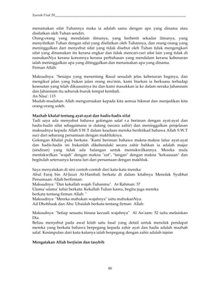 Syarah Usul 20_________________________________________________________________________
80
menamakan sifat Tuhannya maka ia adalah sama dengan apa yang dinama atau
disifatkan oleh Tuhan sendiri.
Orang-orang yang mendalam ilmunya, yang berhenti sekadar ilmunya, yang
menyifatkan Tuhan dengan sifat yang disifatkan oleh Tuhannya, dan orang-orang yang
meninggalkan dari menyebut sifat yang tidak disebut oleh Tuhan tidak mengengkari
sifat yang dinamakan itu kerana engkar dan tidak mencari-cari sifat lain yang tidak di
namakanNya kerana kononnya kerana perbahasan yang mendalam kerana kebenaran
ialah meninggalkan apa yang ditinggalkan dan menamakan apa yang dinama.
Firman Allah:
Maksudnya: "Sesiapa yang menentang Rasul sesudah jelas kebenaran baginya, dan
mengikut jalan yang bukan jalan orang mu'min, kami biarkan ia berkuasa terhadap
kesesatan yang telah dikuasainya itu dan kami masukkan ia ke dalam neraka Jahannam
dan Jahannam itu seburuk-buruk tempat kembali.
An Nisa': 115
Mudah-mudahan Allah mengurniakan kepada kita semua hikmat dan menjadikan kita
orang-orang soleh.
Mazhab khalaf tentang ayat-ayat dan hadis-hadis sifat
Tadi saya ada menyebut bahawa golongan salaf r.a beriman dengan ayat-ayat dan
hadis-hadis sifat sebagaimana ia datang (secara zahir) dan meninggalkan penjelasan
maksudnya kepada Allah S.W.T dalam keadaan mereka beriktikad bahawa Allah S.W.T
suci dari sebarang persamaan dengan makhluknya.
Golongan Khalaf pula berkata: "Kami beriman bahawa makna-makna lafaz ayat-ayat
dan hadis-hadis ini bukanlah dikehendaki secara zahir bahkan ia adalah majaz
(sindiran) yang tidak ada halangan untuk mentakwilkannya. Mereka mula
mentakwilkan "wajah" dengan makna "zat", "tangan" dengan makna "kekuasaan" dan
begitulah seterusnya kerana lari dari persamaan dengan makhluk.
Saya menyatakan di sini contoh-contoh dari kata-kata mereka:
Abul Faraj bin Al-Jauzi Al-Hambali berkata di dalam kitabnya Menolak Syubhat
Persamaan: Allah berfirman:
Maksudnya: "Dan kekallah wajah Tuhanmu". Ar Rahman: 37
Ulama'-ulama' tafsir berkata: Kekallah Tuhan kamu, begitu juga mereka
berkata tentang firman Allah: "
Maksudnya: "Mereka mahukan wajahnya" iaitu mahukanNya.
Ad Dhohhaak dan Abu 'Ubaidah berkata tentang firman Allah:
Maksudnya: "Setiap sesuatu binasa kecuali wajahnya" Al An'aam: 52 iaitu melainkan
Dia.
Beliau menyebut pada awal kitab satu fasal yang detail untuk menolak pendapat
mereka yang berkata bahawa berpegang kepada zahir ayat dan hadis adalah mazhab
salaf. Kesimpulan dari kata-katanya ialah berpegang dengan zahir adalah tajsim
Mengatakan Allah berjisim dan tasybih
 