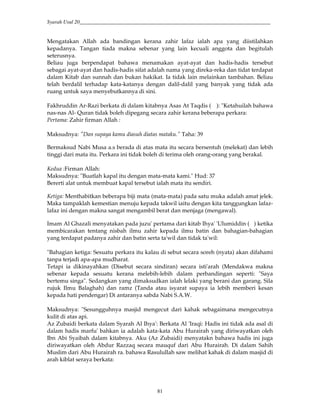 Syarah Usul 20_________________________________________________________________________
81
Mengatakan Allah ada bandingan kerana zahir lafaz ialah apa yang diistilahkan
kepadanya. Tangan tiada makna sebenar yang lain kecuali anggota dan begitulah
seterusnya.
Beliau juga berpendapat bahawa menamakan ayat-ayat dan hadis-hadis tersebut
sebagai ayat-ayat dan hadis-hadis sifat adalah nama yang direka-reka dan tidat terdapat
dalam Kitab dan sunnah dan bukan hakikat. Ia tidak lain melainkan tambahan. Beliau
telah berdalil terhadap kata-katanya dengan dalil-dalil yang banyak yang tidak ada
ruang untuk saya menyebutkannya di sini.
Fakhruddin Ar-Razi berkata di dalam kitabnya Asas At Taqdis ( ): "Ketahuilah bahawa
nas-nas Al- Quran tidak boleh dipegang secara zahir kerana beberapa perkara:
Pertama: Zahir firman Allah :
Maksudnya: "Dan supaya kamu diasuh diatas mataku.” Taha: 39
Bermaksud Nabi Musa a.s berada di atas mata itu secara bersentuh (melekat) dan lebih
tinggi dari mata itu. Perkara ini tidak boleh di terima oleh orang-orang yang berakal.
Kedua :Firman Allah:
Maksudnya: "Buatlah kapal itu dengan mata-mata kami." Hud: 37
Bererti alat untuk membuat kapal tersebut ialah mata itu sendiri.
Ketiga: Menthabitkan beberapa biji mata (mata-mata) pada satu muka adalah amat jelek.
Maka tampaklah kemestian menuju kepada takwil iaitu dengan kita tanggungkan lafaz-
lafaz ini dengan makna sangat mengambil berat dan menjaga (mengawal).
Imam Al Ghazali menyatakan pada juzu' pertama dari kitab Ihya' 'Ulumiddin ( ) ketika
membicarakan tentang nisbah ilmu zahir kepada ilmu batin dan bahagian-bahagian
yang terdapat padanya zahir dan batin serta ta'wil dan tidak ta'wil:
"Bahagian ketiga: Sesuatu perkara itu kalau di sebut secara soreh (nyata) akan difahami
tanpa terjadi apa-apa mudharat.
Tetapi ia dikinayahkan (Disebut secara sindiran) secara isti'arah (Mendakwa makna
sebenar kepada sesuatu kerana melebih-lebih dalam perbandingan seperti: "Saya
bertemu singa". Sedangkan yang dimaksudkan ialah lelaki yang berani dan garang. Sila
rujuk Ilmu Balaghah) dan ramz (Tanda atau isyarat supaya ia lebih memberi kesan
kepada hati pendengar) Di antaranya sabda Nabi S.A.W.
Maksudnya: "Sesungguhnya masjid mengecut dari kahak sebagaimana mengecutnya
kulit di atas api.
Az Zubaidi berkata dalam Syarah Al Ihya': Berkata Al 'Iraqi: Hadis ini tidak ada asal di
dalam hadis marfu' bahkan ia adalah kata-kata Abu Hurairah yang diriwayatkan oleh
Ibn Abi Syaibah dalam kitabnya. Aku (Az Zubaidi) menyatakn bahawa hadis ini juga
diriwayatkan oleh Abdur Razzaq secara mauquf dari Abu Hurairah. Di dalam Sahih
Muslim dari Abu Hurairah ra. bahawa Rasulullah saw melihat kahak di dalam masjid di
arah kiblat seraya berkata:
 
