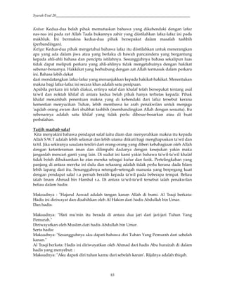 Syarah Usul 20_________________________________________________________________________
83
Kedua: Kedua-dua belah pihak memutuskan bahawa yang dikehendaki dengan lafaz
nas-nas ini pada zat Allah Taala bukannya zahir yang diistilahkan lafaz-lafaz ini pada
makhluk. Ini bermakna kedua-dua pihak bersepakat dalam masalah tashbih
(perbandingan).
Ketiga: Kedua-dua pihak mengetahui bahawa lafaz itu diistilahkan untuk menerangkan
apa yang ada dalam jiwa atau yang berlaku di bawah pancaindera yang bergantung
kepada ahli-ahli bahasa dan pencipta istilahnya. Sesungguhnya bahasa sekalipun luas
tidak dapat meliputi perkara yang ahli-ahlinya tidak mengetahuinya dengan hakikat
sebenar-benarnya. Hakkikat yang berhubung dengan zat Allah termasuk dalam perkara
ini. Bahasa lebih dekat
dari mendatangkan lafaz-lafaz yang menunjukkan kepada hakikat-hakikat. Menentukan
makna bagi lafaz-lafaz ini secara khas adalah satu penipuan.
Apabila perkara ini telah diakui, ertinya salaf dan khalaf telah bersepakat tentang asal
ta'wil dan noktah khilaf di antara kedua belah pihak hanya terbatas kepada: Pihak
khalaf menambah penentuan makna yang di kehendaki dari lafaz tersebut kerana
kemestian menyucikan Tuhan, lebih membawa ke arah penakwilan untuk menjaga
'aqidah orang awam dari shubhat tashbih (membandingkan Allah dengan sesuatu). Itu
sebenarnya adalah satu khilaf yang tidak perlu dibesar-besarkan atau di buat
perbalahan.
Tarjih mazhab salaf
Kita menyakini bahawa pendapat salaf iaitu diam dan menyerahkan makna itu kepada
Allah S.W.T adalah lebih selamat dan lebih utama diikuti bagi menghapuskan ta'wil dan
ta'til. Jika sekiranya saudara terdiri dari orang-orang yang diberi kebahagiaan oleh Allah
dengan ketenteraman iman dan dilimpahi dadanya dengan kesejukan yakin maka
janganlah mencari ganti yang lain. Di sudut ini kami yakin bahawa ta'wil-ta'wil khalaf
tidak boleh dihukumkan ke atas mereka sebagai kufur dan fasik. Pertelingkahan yang
panjang di antara mereka ini dulu dan sekarang adalah tidak perlu kerana dada Islam
lebih lapang dari itu. Sesungguhnya setengah-setengah manusia yang berpegang kuat
dengan pendapat salaf r.a pernah beralih kepada ta'wil pada beberapa tempat. Beliau
ialah Imam Ahmad bin Hambal r.a. Di antara ta'wil-ta'wil tersebut ialah penakwilan
beliau dalam hadis:
Maksudnya : "Hajarul Aswad adalah tangan kanan Allah di bumi. Al 'Iraqi berkata:
Hadis ini diriwayat dan disahihkan oleh Al Hakim dari hadis Abdullah bin Umar.
Dan hadis:
Maksudnya: "Hati mu'min itu berada di antara dua jari dari jari-jari Tuhan Yang
Pemurah."
Diriwayatkan oleh Muslim dari hadis Abdullah bin Umar.
Serta hadis:
Maksudnya: "Sesungguhnya aku dapati bahawa diri Tuhan Yang Pemurah dari sebelah
kanan."
Al 'Iraqi berkata: Hadis ini diriwayatkan oleh Ahmad dari hadis Abu hurairah di dalam
hadis yang menyebut: :
Maksudnya: "Aku dapati diri tuhan kamu dari sebelah kanan'. Rijalnya adalah thiqah.
 