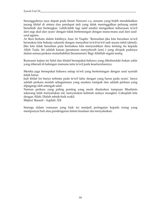 Syarah Usul 20_________________________________________________________________________
84
Sesungguhnya saya dapati pada Imam Nawawi r.a, sesuatu yang boleh mendekatkan
jurang khilaf di antara dua pendapat tadi yang tidak meninggalkan peluang untuk
berselisih dan bertengkar. Lebih-lebih lagi salaf sendiri mengaitkan keharusan ta'wil
dari segi akal dan syara' dengan tidak bertentangan dengan mana-mana asal dari usul-
usul agama.
Ar Razi berkata dalam kitabnya Asas At Taqdis: "Kemudian jika kita haruskan ta'wil
bermakna kita bekerja sukarela dengan menyebut ta'wil-ta'wil tadi secara tafsil (detail).
Jika kita tidak benarkan pula bermakna kita menyerahkan ilmu tentang itu kepada
Allah Taala. Ini adalah kanun (peraturan menyeluruh (am) ) yang dirujuk padanya
dalam semua perkara mutashabihat (kesamaran): Bagi Allahlah segala taufiq.
Rumusan kajian ini Salaf dan khalaf bersepakat bahawa yang dikehendaki bukan zahir
yang dikenali di kalangan manusia iaitu ta'wil pada keseluruhannya.
Mereka juga bersepakat bahawa setiap ta'wil yang bertentangan dengan usul syariah
tidak harus.
Jadi khilaf ini hanya terbatas pada ta'wil lafaz dengan yang harus pada syara'. Ianya
adalah perkara mudah sebagaimana yang saudara nampak dan adalah perkara yang
dipegangi oleh setengah salaf.
Namun perkara yang paling penting yang mesti disalurkan tumpuan Muslimin
sekarang ialah menyatukan saf, menyatukan kalimah sedaya mungkin. Cukuplah kita
dengan Allah, Dialah sebaik-baik wakil.
Majmu' Rasaail - Aqidah: 324
Semoga dalam rumusan yang baik ini menjadi peringatan kepada orang yang
mempunyai hati atau pendengaran dalam keadaan dia menyaksikan.
 