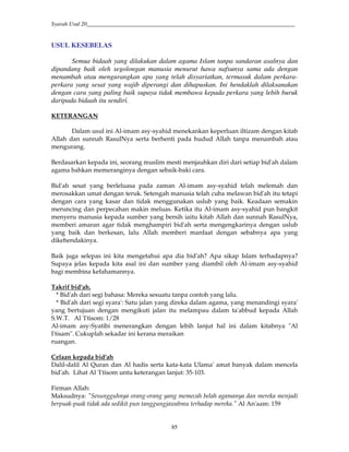 Syarah Usul 20_________________________________________________________________________
85
USUL KESEBELAS
Semua bidaah yang dilakukan dalam agama Islam tanpa sandaran asalnya dan
dipandang baik oleh segolongan manusia menurut hawa nafsunya sama ada dengan
menambah atau mengurangkan apa yang telah disyariatkan, termasuk dalam perkara-
perkara yang sesat yang wajib diperangi dan dihapuskan. Ini hendaklah dilaksanakan
dengan cara yang paling baik supaya tidak membawa kepada perkara yang lebih buruk
daripada bidaah itu sendiri.
KETERANGAN
Dalam usul ini Al-imam asy-syahid menekankan keperluan iltizam dengan kitab
Allah dan sunnah RasulNya serta berhenti pada hudud Allah tanpa menambah atau
mengurang.
Berdasarkan kepada ini, seorang muslim mesti menjauhkan diri dari setiap bid'ah dalam
agama bahkan memeranginya dengan sebaik-baki cara.
Bid'ah sesat yang berleluasa pada zaman Al-imam asy-syahid telah melemah dan
merosakkan umat dengan teruk. Setengah manusia telah cuba melawan bid'ah itu tetapi
dengan cara yang kasar dan tidak menggunakan uslub yang baik. Keadaan semakin
meruncing dan perpecahan makin meluas. Ketika itu Al-imam asy-syahid pun bangkit
menyeru manusia kepada sumber yang bersih iaitu kitab Allah dan sunnah RasulNya,
memberi amaran agar tidak menghampiri bid'ah serta mengengkarinya dengan uslub
yang baik dan berkesan, lalu Allah memberi manfaat dengan sebabnya apa yang
dikehendakinya.
Baik juga selepas ini kita mengetahui apa dia bid'ah? Apa sikap Islam terhadapnya?
Supaya jelas kepada kita asal ini dan sumber yang diambil oleh Al-imam asy-syahid
bagi membina kefahamannya.
Takrif bid'ah.
* Bid'ah dari segi bahasa: Mereka sesuatu tanpa contoh yang lalu.
* Bid'ah dari segi syara': Satu jalan yang direka dalam agama, yang menandingi syara'
yang bertujuan dengan mengikuti jalan itu melampau dalam ta'abbud kepada Allah
S.W.T. Al 'I'tisom: 1/28
Al-imam asy-Syatibi menerangkan dengan lebih lanjut hal ini dalam kitabnya "Al
I'tisam". Cukuplah sekadar ini kerana meraikan
ruangan.
Celaan kepada bid'ah
Dalil-dalil Al Quran dan Al hadis serta kata-kata Ulama' amat banyak dalam mencela
bid'ah. Lihat Al 'I'tisom untu keterangan lanjut: 35-103.
Firman Allah:
Maksudnya: "Sesungguhnya orang-orang yang memecah belah agamanya dan mereka menjadi
berpuak-puak tidak ada sedikit pun tanggungjawabmu terhadap mereka." Al An'aam: 159
 