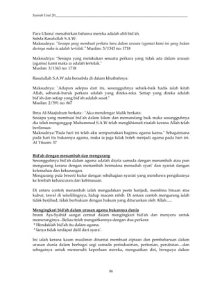 Syarah Usul 20_________________________________________________________________________
86
Para Ulama' menafsirkan bahawa mereka adalah ahli bid'ah.
Sabda Rasulullah S.A.W:
Maksudnya: "Sesiapa yang membuat perkara baru dalam urusan (agama) kami ini yang bukan
darinya maka ia adalah tertolak." Muslim: 3/1343 no: 1718
Maksudnya: "Sesiapa yang melakukan sesuatu perkara yang tidak ada dalam urusan
(agama) kami maka ia adalah tertolak."
Muslim: 3/1343 no: 1718
Rasulullah S.A.W ada bersabda di dalam khutbahnya:
Maksudnya: "Adapun selepas dari itu, sesungguhnya sebaik-baik hadis ialah kitab
Allah, seburuk-buruk perkara adalah yang direka-reka. Setiap yang direka adalah
bid'ah dan setiap yang bid'ah adalah sesat."
Muslim: 2/591 no: 867
Ibnu Al-Maajishum berkata : "Aku mendengar Malik berkata:
Sesiapa yang membuat bid'ah dalam Islam dan memandang baik maka sesungguhnya
dia telah menganggap Muhammad S.A.W telah mengkhianati risalah kerana Allah telah
berfirman:
Maksudnya:"Pada hari ini telah aku sempurnakan bagimu agama kamu." Sebagaimana
pada hari itu bukannya agama, maka ia juga tidak boleh menjadi agama pada hari ini.
Al 'I'tisom: 37
Bid'ah dengan menambah dan mengurang
Sesungguhnya bid'ah dalam agama adalah dicela samada dengan menambah atau pun
mengurang kerana dengan menambah bermakna menuduh syari' dan syariat dengan
kelemahan dan kekurangan.
Mengurang pula bererti kufur dengan sebahagian syariat yang membawa pengikutnya
ke lembah kehancuran dan kebinasaan.
Di antara contoh menambah ialah mengadakan pesta harijadi, membina binaan atas
kubur, tawaf di sekelilingnya, hidup macam rahib. Di antara contoh mengurang ialah
tidak berjihad, tidak berhukum dengan hukum yang diturunkan oleh Allah......
Mengingkari bid'ah dalam urusan agama bukannya dunia
Imam Ays-Syahid sangat cermat dalam mengingkari bid'ah dan menyeru untuk
memeranginya...Beliau telah mengaitkannya dengan dua perkara:
* Hendaklah bid'ah itu dalam agama.
* Ianya tidak terdapat dalil dari syara'.
Ini ialah kerana kaum muslimin dituntut membuat ciptaan dan pembaharuan dalam
urusan dunia dalam berbagai segi samada perindustrian, pertanian, perubatan....dan
sebagainya untuk memenuhi keperluan mereka, menguatkan diri, berupaya dalam
 