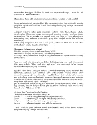 Syarah Usul 20_________________________________________________________________________
87
menunaikan kewajipan khalifah di bumi dan memakmurkannya. Dalam hal ini
Rasulullah S.A.W telah bersabda:
Maksudnya: "Kamu lebih tahu tentang urusan dunia kamu." Muslim: 4/1836 no: 2363
Imam As Syahid telah menggalakkan Ikhwan agar menerima dan mengambil sesuatu
yang baru lagi bermanfaat dalam urusan dunia sebagaimana yang terdapat dalam usul
kelapan belas.
Alangkah baiknya kalau para muslimin berhenti pada hudud-hudud Allah,
memfokuskan fikiran dan tenaga mereka untuk mencipta sesuatu yang baru dalam
urusan dunia. Nescaya mereka akan menjadi mulia dan dapat berkuasa sebagaimana
orang-orang yang terdahulu dari mereka yang telah menjadi mulia dan berkuasa
(memimpin).
Bid'ah yang mempunyai dalil, asal dalam syara', perkara itu lebih mudah dan lebih
rendah halnya kerana ia adalah khilaf fiqhi.
Memerangi bid'ah dengan hikmah
Kita Kita mempunyai dua kewajipan terhadap bid'ah:
Pertamanya: Mengingkari, memerangi dan menghapuskannya.
Keduanya : Mengambil sebaik-baik jalan yang tidak membawa kepada keburukan yang
lebih darinya.
Yang menyuruh kita kita engkarkan bid'ah dialah juga yang menyuruh kita mencari
jalan yang terbaik. Tidak boleh dari segi syara' kita memerangi bid'ah dengan
menimbulkan kejahatan yang lebih teruk.
Syeikhul Islam Ibnu Taimiyyah berkata: "Apabila bertembung antara maslahah dan
kerosakan, kebaikan dan kejahatan dan kedua-duanya berasak maka wajib
mentarjihkan yang rajih (mendahulukan yang lebih besar) darinya iaitu ketika berasak
dan bertembung antara maslahah dan kerosakan. Sesungguhnya suruhan dan larangan
sekalipun mengandungi di dalamnya menghasilkan manfaat dan membuang kerosakan,
tetapi mesti juga melihat kepada kesannya:
Jika maslalah lebih banyak hilang atau kerosakan lebih banyak terjadi, maka ia tidak
lagi disuruh, bahkan menjadi haram jika sekiranya kerosakan lebih banyak dari
kemaslahatan. Al-Fatawa: 28/129
Al-Imam Ibnu Qayyim rahimullah berkata:
"Mengingkari mungkar ada empat peringkat :
Pertama : Ia akan hilang dan berganti dengan sebaliknya.
Kedua : Ia berkurangan sekalipun tidak hilang sama sekali.
Ketiga : Ia berganti dengan yang seumpamanya.
Keempat : Ia berganti dengan yang lebih buruk darinya.
* Dua peringkat yang pertama adalah disyariatkan. Yang ketiga adalah tempat
berijtihad dan yang keempat adalah haram.
 