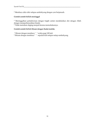 Syarah Usul 20_________________________________________________________________________
91
* Membaca zikir-zikir selepas sembahyang dengan cara berjamaah.
Contoh-contoh bid'ah meninggal
* Meninggalkan perkahwinan dengan hujjah untuk mendekatkan diri dengan Allah
dengan memperbanyakkan ibadat.
* Tidak memakan daging merpati kerana memuliakannya.
Contoh-contoh bid'ah iltizam dengan ibadat mutlak.
* Iltizam dengan membaca " " waktu pagi 100 kali.
* Iltizam dengan membaca " " sepuluh kali selepas setiap sembahyang.
 