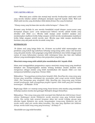 Syarah Usul 20_________________________________________________________________________
92
USUL KETIGA BELAS
Mencintai para solehin dan memuji-muji mereka berdasarkan amal-amal soleh
yang mereka lakukan adalah sebahagian daripada taqarrub kepada Allah. Wali-wali
Allah ialah mereka yang disebutkan Allah dalam firman-Nya yang bermaksud:
“Orang-orang yang beriman dan mereka selalu bertaqwa”. (Yunus: 63)
Keramat yang berlaku ke atas mereka hemdaklah terjadi dengan syarat-syarat yang
bertepatan dengan syara’ serta mempercayai bahawa mereka adalah hamba yang
diredhai oleh Allah s.w.t. Mereka tidak mampu untuk memberi manfaat atau
mendatangkan mudharat ketika hidup ataupun setelah mereka mendatangkan mudaharat
ketika hidup ataupun setelah mereka mati. Mereka juga tidak mampu memberikan
kurniaan yang ada pada mereka itu untuk orang lain.
KETERANGAN
Di dalam usul yang ketiga belas ini, Al-imam asy-syahid telah menerangkan satu
pendirian yang kukuh lagi sederhana terhadap orang-orang soleh, auliya' dan keramat
yang ada pada mereka. Iaitu pegangan yang tidak keterlaluan atau terlalu longgar pada
zaman di mana kebanyakan manusia telah melampaui batas dan lalai dari hakikat
sebenar yang mendatangkan bahaya dan perpecahan yang banyak.
Mencintai orang-orang soleh adalah jalan mendekatkan diri kepada Allah
Islam amat menggalakkan penganutnya supaya mencintai orang-orang yang membuat
kebajikan dan memperingatkan mereka tentang keelokan amalan tersebut serta
mengiranya sebagai amalan yang boleh mendekatkan diri kepada Allah s.w.t dan
mempunyai kelebihan yang besar. Firman Allah:
Maksudnya: "Sesungguhnya penolong kamu hanyalah Allah, RasulNya dan orang-orang yang
beriman yang mendirikan sembahyang dan menunaikan zakat seraya mereka tunduk (kepada
Allah). Dan barangsiapa yang mengambil Allah, RasulNya dan orang-orang yang beriman
menjadi penolongnya, maka sesungguhnya pengikut (agama) Allah itulah yang pasti mendapat
kemenangan". Al-Maidah : 55-56
Begitu juga Allah s.w.t memuji orang-orang Ansar kerana cinta mereka yang mendalam
terhadap saudara mereka dari golongan Muhajirin dengan firmanNya:
Maksudnya: "Dan orang-orang yang telah menempati kota Madinah dan telah beriman (Ansar)
sebelum (kedatangan) mereka (Muhajirin) mereka mencintai orang yang berhijrah kepada
mereka. Dan mereka tiada menaruh keinginan dalam hati mereka terhadap apa-apa yang
diberikan kepada Muhajirin dan mereka mengutamakan (orang-orang Muhajirin) atas diri
mereka sendiri sekali pun mereka dalam kesusahan. Dan siapa yang dipelihara dari kekikiran
dirinya, mereka itulah orang-orang yang beruntung". Al-Hasyr: 9
Rasulullah saw juga telah bersabda:
 