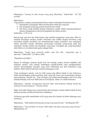 Syarah Usul 20_________________________________________________________________________
93
Maksudnya: "Seorang itu akan bersama orang yang dikasihinya." Fathul Bari : 10/ 573
no.6168
Maksudnya:
"Tiga perkara, sesiapa yang ada pada dirinya maka ia mendapat kemanisan iman:
1. Hendaklah ia mengasihi Allah dan RasulNya lebih dari yang lain.
2. Dia mengasihi seseorang semata-semata kerana Allah.
3. Dia benci untuk kembali kepada kekufuran setelah Allah menyelamatkannya
darinya sebagaimana ia benci dicampakkan ke dalam neraka".
Fathul Bari : 1/77 no: 16
Banyak lagi ayat-ayat dan hadis-hadis yang memberi pengertian yang sama. Oleh itu
menjadi kewajipan seorang muslim mencintai para solihin dengan kecintaan yang
berasaskan kepada kesedaran dan kesederhanaan bukan membenci atau melampau
dalam mencintai mereka. Manakala permusuhan terhadap orang-orang soleh dan
membenci mereka adalah satu kesalahan yang besar. Cukuplah apa yang dinyatakan
oleh Allah s.w.t.di dalam hadis qudsi sebagai bukti:
Maksudnya: "Sesiapa yang memusuhi waliKu, maka Aku telah mengizinkan agar ia
diperangi."1 Fathul Bari : 11/348 no: 6502
”Siapakah wali Allah ?
Ramai di kalangan manusia (pada hari ini) tersilap, justeru kerana kejahilan dan
kelalaian mereka. Lalu mereka meletakkan kaedah-kaedah yang menghairankan,
mereka menyempitkan (kaedah) yang sedia terbentang luas dan meluaskan yang
terbatas. Maka lahirlah kata-kata mereka tentang para wali.
Pada pandangan mereka, wali itu ialah orang yang dibina kubah di atas kuburnya,
boleh mendatangkan perkara-perkara ajaib yang luar biasa dan bertentangan dengan
adat kebiasaan, sekadar itu.....Lalu Al-imam asy-syahid mendatangkan satu ta'rif yang
terbaik terhadap wali-wali Allah iaitu ta'rif Al-Quran. Allah s.w.t telah berfirman:
Maksudnya: "Ingatlah, sesungguhnya wali-wali Allah, tiada ketakutan terhadap mereka dan
tiada pula mereka berdukacita. " (Yunus: 62-63)
Maka wali ialah: Setiap insan yang beriman dan bertaqwa samada dibina kubah di atas
kuburan mereka, berlaku keramat atau sebaliknya.
Al-Quran juga telah memberikan ta'rif yang sama dan disebut di dalam beberapa ayat,
antaranya:
Maksudnya: "Allah adalah pelindung bagi oarang-orang yang beriman." (Al-Baqarah: 257)
Maksudnya: "Yang demikian itu kerana Allah adalah wali bagi orang-orang yang beriman."
(Muhammad: 11)
 