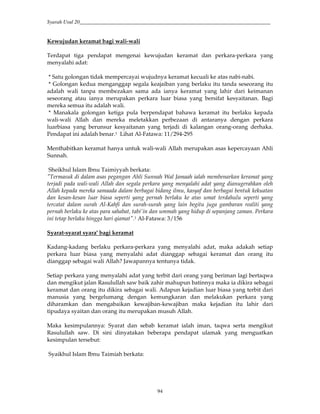 Syarah Usul 20_________________________________________________________________________
94
Kewujudan keramat bagi wali-wali
Terdapat tiga pendapat mengenai kewujudan keramat dan perkara-perkara yang
menyalahi adat:
* Satu golongan tidak mempercayai wujudnya keramat kecuali ke atas nabi-nabi.
* Golongan kedua menganggap segala keajaiban yang berlaku itu tanda seseorang itu
adalah wali tanpa membezakan sama ada ianya keramat yang lahir dari keimanan
seseorang atau ianya merupakan perkara luar biasa yang bersifat kesyaitanan. Bagi
mereka semua itu adalah wali.
* Manakala golongan ketiga pula berpendapat bahawa keramat itu berlaku kepada
wali-wali Allah dan mereka meletakkan perbezaan di antaranya dengan perkara
luarbiasa yang berunsur kesyaitanan yang terjadi di kalangan orang-orang derhaka.
Pendapat ini adalah benar.1 Lihat Al-Fatawa: 11/294-295
Menthabitkan keramat hanya untuk wali-wali Allah merupakan asas kepercayaan Ahli
Sunnah.
Sheikhul Islam Ibnu Taimiyyah berkata:
"Termasuk di dalam asas pegangan Ahli Sunnah Wal Jamaah ialah membenarkan keramat yang
terjadi pada wali-wali Allah dan segala perkara yang menyalahi adat yang dianugerahkan oleh
Allah kepada mereka samaada dalam berbagai bidang ilmu, kasyaf dan berbagai bentuk kekuatan
dan kesan-kesan luar biasa seperti yang pernah berlaku ke atas umat terdahulu seperti yang
tercatat dalam surah Al-Kahfi dan surah-surah yang lain begitu juga gambaran realiti yang
pernah berlaku ke atas para sahabat, tabi'in dan ummah yang hidup di sepanjang zaman. Perkara
ini tetap berlaku hingga hari qiamat".1 Al-Fatawa: 3/156
Syarat-syarat syara' bagi keramat
Kadang-kadang berlaku perkara-perkara yang menyalahi adat, maka adakah setiap
perkara luar biasa yang menyalahi adat dianggap sebagai keramat dan orang itu
dianggap sebagai wali Allah? Jawapannya tentunya tidak.
Setiap perkara yang menyalahi adat yang terbit dari orang yang beriman lagi bertaqwa
dan mengikut jalan Rasulullah saw baik zahir mahupun batinnya maka ia dikira sebagai
keramat dan orang itu dikira sebagai wali. Adapun kejadian luar biasa yang terbit dari
manusia yang bergelumang dengan kemungkaran dan melakukan perkara yang
diharamkan dan mengabaikan kewajiban-kewajiban maka kejadian itu lahir dari
tipudaya syaitan dan orang itu merupakan musuh Allah.
Maka kesimpulannya: Syarat dan sebab keramat ialah iman, taqwa serta mengikut
Rasulullah saw. Di sini dinyatakan beberapa pendapat ulamak yang menguatkan
kesimpulan tersebut:
Syaikhul Islam Ibnu Taimiah berkata:
 