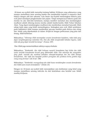 Syarah Usul 20_________________________________________________________________________
97
Al-imam asy-syahid telah menyebut tentang hakikat Al-Quran yang sebenarnya yang
mampu memelihara iman seorang hamba dan memberikan kepada si empunya akan
haknya dengan adil dan saksama. Lalu Imam Asy-Syahid menerangkan bahawa para
wali patut mendapat penghormatan dan pujian. Tetapi mempercayai bahawa pada diri
mereka itu ada sifat-sifat ketuhanan, mampu memberi menafaat atau mendatangkan
mudharat adalah dilarang kerana mereka adalah hamba-hamba Allah Tuhan Sekelian
Alam. Yang dapat mendatangkan mudharat dan memberikan menafaat hanyalah Allah
sahaja tiada siapa yang boleh menandinginya. Sedangkan para wali Allah sendiripun
pada hakikatnya tidak mampu memberikan apa-apa manfaat pada dirinya dan orang
lain. Inilah yang diperkatakan di dalam Al-Qur'an dengan perbicaraan yang jelas dan
terang. Allah berfirman:
Maksudnya: "Sekiranya Allah menimpakan sesuatu kemudaratan kepadamu, maka tiada yang
dapat menghilangkannya melainkan Dia. Dan jika Allah menghendaki kebaikan bagimu, maka
tidak ada yang dapat menolak kurnianya". (Yunus: 107)
Dan Allah juga memerintahkan nabinya supaya berkata:
Maksudnya: "Katakanlah, Aku tidak berkuasa menarik kemanfaatan bagi diriku dan tidak
(pula) menolak kemudaratan kecuali yang dikehendaki Allah. Dan sekiranya aku mengetahui
yang ghaib, tentulah aku membuat kebajikan sebanyak-banyaknya dan aku tidak ditimpa
kemudaratan. Aku tidak lain hanyalah pemberi peringatan dan pembawa berita gembira bagi
orang-orang beriman".(Al A’raf : 188)
Maksudnya: "Katakanlah, sesungguhnya aku tidak kuasa mendatangkan sesuatu kemudaratan
dan (tidak) pula sesuatu kemanfaatan." (Al-Jin: 21)
Dengan ini Al-imam asy-syahid telah menunjukkan satu kefahaman yang betul yang
mampu memelihara seorang individu itu dari keterlaluan atau bersifat cuai. Inilah
manhaj Al-Quran.
 