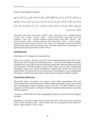 Syarah Usul 20_________________________________________________________________________
98
USUL YANG KEEMPAT BELAS
R 4C'$Y-*#4F GEE ' TE =*R $oi–#=*'E JH |#4 $Y-–4#$ G53“#2 '
x**O ['` €Be }#53a B'2J *#'5œ2 T.'$Y-*#H '3H“ %;'
l?•'žb }#'uUŸ#'mc 4x*e 2HY–#“ YGO3H ¡™'I'iHZž
I / ¢##2EJ4  *
Menziarahi mana-mana kubur adalah perkara yang disyariatkan tetapi hendaklah dengan
caranya yang ma'thur. Namun begitu, meminta pertolongan, memanggil orang mati
(walaupun siapa dia), meminta tunaikan hajatnya darinya secara dekat ataupun jauh,
bernazar kepada mereka, membina perkuburan dan menerangkan kubur mereka, menyapu-
nyapunya, bersumpah dengan selain dari nama Allah dan sebagainya adalah perkara bid'aah
yang merupakan dosa besar yang wajib diperangi. Kita tidak mentakwilkan perkara-perkara ini
bagi menyekat daripada keburukan (Saddu al-Zara'i).
KETERANGAN
Hubungan usul ini dengan usul yang terdahulu
Dalam usul yang lalu, Al-imam asy-syahid telah membicarakan persoalan auliya', sifat-
sifat mereka dan kewajipan kita terhadap mereka ... lalu di sini diterangkan kewajipan-
kewajipan lain yang wajib ke atas kita terhadap mereka dan beberapa perkara lain yang
tidak sepatutnya diberikan kepada mereka. Maka dalam usul ini, beliau memberikan
penumpuan yang serius kepada pemeliharaan 'aqidah agar sentiasa suci bersih dari
segala bid'ah dan kesamaran serta menutup pintu kemungkaran yang mengeruhkan
kesuciannya. Inilah dia manhaj Al-Qur'an dan sunnah di dalam memelihara 'aqidah.
Ziarah kubur adalah sunat
Menziarahi kubur merupakan satu perkara yang boleh melembutkan hati dan
membersihkan jiwa seseorang kerena ia boleh memberi peringatan tentang 'alam akhirat
dan menghilangkan ingatan terhadap dunia yang fana' ini. Maka lahirlah di sana
keinginan untuk bersegera melakukan kebaikan, menjauhi perkara-perkara kerosakan
dan kemungkaran.
Lantaran itu, Rasulullah saw telah menggalakkan umatnya menziarahi kubur. Baginda
bersabda:
Maksudnya: "Aku telah menegah kamu dari menziarahi kubur, maka sekarang kamu ziarahilah
kerana ia boleh menjadikan kamu zuhud terhadap dunia dan mengingatkan kamu kepada hari
akhirat". (Ibnu Maajah: 1/501 no: 1571)
 