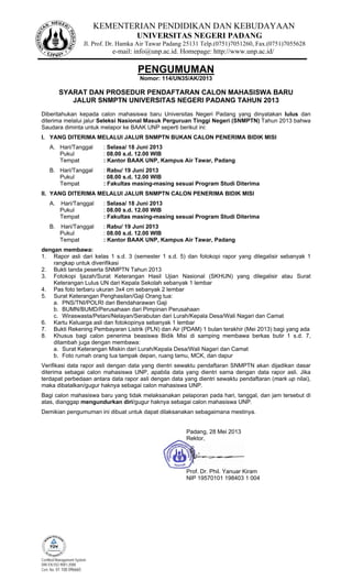KEMENTERIAN PENDIDIKAN DAN KEBUDAYAAN
UNIVERSITAS NEGERI PADANG
Jl. Prof. Dr. Hamka Air Tawar Padang 25131 Telp.(0751)7051260, Fax.(0751)7055628
e-mail: info@unp.ac.id. Homepage: http://www.unp.ac.id/
Certified Management System
DIN EN ISO 9001:2008
Cert. No. 01 100 096665
PENGUMUMAN
Nomor: 114/UN35/AK/2013
SYARAT DAN PROSEDUR PENDAFTARAN CALON MAHASISWA BARU
JALUR SNMPTN UNIVERSITAS NEGERI PADANG TAHUN 2013
Diberitahukan kepada calon mahasiswa baru Universitas Negeri Padang yang dinyatakan lulus dan
diterima melalui jalur Seleksi Nasional Masuk Perguruan Tinggi Negeri (SNMPTN) Tahun 2013 bahwa
Saudara diminta untuk melapor ke BAAK UNP seperti berikut ini:
I. YANG DITERIMA MELALUI JALUR SNMPTN BUKAN CALON PENERIMA BIDIK MISI
A. Hari/Tanggal : Selasa/ 18 Juni 2013
Pukul : 08.00 s.d. 12.00 WIB
Tempat : Kantor BAAK UNP, Kampus Air Tawar, Padang
B. Hari/Tanggal : Rabu/ 19 Juni 2013
Pukul : 08.00 s.d. 12.00 WIB
Tempat : Fakultas masing-masing sesuai Program Studi Diterima
II. YANG DITERIMA MELALUI JALUR SNMPTN CALON PENERIMA BIDIK MISI
A. Hari/Tanggal : Selasa/ 18 Juni 2013
Pukul : 08.00 s.d. 12.00 WIB
Tempat : Fakultas masing-masing sesuai Program Studi Diterima
B. Hari/Tanggal : Rabu/ 19 Juni 2013
Pukul : 08.00 s.d. 12.00 WIB
Tempat : Kantor BAAK UNP, Kampus Air Tawar, Padang
dengan membawa:
1. Rapor asli dari kelas 1 s.d. 3 (semester 1 s.d. 5) dan fotokopi rapor yang dilegalisir sebanyak 1
rangkap untuk diverifikasi
2. Bukti tanda peserta SNMPTN Tahun 2013
3. Fotokopi Ijazah/Surat Keterangan Hasil Ujian Nasional (SKHUN) yang dilegalisir atau Surat
Keterangan Lulus UN dari Kepala Sekolah sebanyak 1 lembar
4. Pas foto terbaru ukuran 3x4 cm sebanyak 2 lembar
5. Surat Keterangan Penghasilan/Gaji Orang tua:
a. PNS/TNI/POLRI dari Bendaharawan Gaji
b. BUMN/BUMD/Perusahaan dari Pimpinan Perusahaan
c. Wiraswasta/Petani/Nelayan/Serabutan dari Lurah/Kepala Desa/Wali Nagari dan Camat
6. Kartu Keluarga asli dan fotokopinya sebanyak 1 lembar
7. Bukti Rekening Pembayaran Listrik (PLN) dan Air (PDAM) 1 bulan terakhir (Mei 2013) bagi yang ada
8. Khusus bagi calon penerima beasiswa Bidik Misi di samping membawa berkas butir 1 s.d. 7,
ditambah juga dengan membawa:
a. Surat Keterangan Miskin dari Lurah/Kepala Desa/Wali Nagari dan Camat
b. Foto rumah orang tua tampak depan, ruang tamu, MCK, dan dapur
Verifikasi data rapor asli dengan data yang dientri sewaktu pendaftaran SNMPTN akan dijadikan dasar
diterima sebagai calon mahasiswa UNP, apabila data yang dientri sama dengan data rapor asli. Jika
terdapat perbedaan antara data rapor asli dengan data yang dientri sewaktu pendaftaran (mark up nilai),
maka dibatalkan/gugur haknya sebagai calon mahasiswa UNP.
Bagi calon mahasiswa baru yang tidak melaksanakan pelaporan pada hari, tanggal, dan jam tersebut di
atas, dianggap mengundurkan diri/gugur haknya sebagai calon mahasiswa UNP.
Demikian pengumuman ini dibuat untuk dapat dilaksanakan sebagaimana mestinya.
Padang, 28 Mei 2013
Rektor,
Prof. Dr. Phil. Yanuar Kiram
NIP 19570101 198403 1 004
 