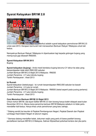 Syarat Kelayakan BR1M 2.0




                                   Berikut adalah syarat kelayakan permohonan BR1M 2.0
untuk sesi 2013. Kerajaan bermurah hati menawarkan Bantuan Rakyat 1Malaysia untuk kali
kedua.

Nampaknya Bantuan Rakyat 1Malaysia ini diperluaskan lagi kepada golongan bujang yang
mempunyai gaji dibawah RM2000.

Syarat Kelayakan BR1M 2013
Bujang

Syarat kelayakan (bujang) : Anda mesti berstatus bujang berumur 21 tahun ke atas yang
berpendapatan tidak lebih RM2,000 sebulan
Jumlah Bantuan BR1M 2.0 Bajet 2013 Malaysia : RM250
Jumlah Penerima : 2.7 juta individu bujang
Tarikh Pembayaran : Awal 2013

Isi Rumah
Syarat kelayakan (bekeluarga) : Isi rumah berpendapatan RM3,000 sebulan ke bawah
Jumlah Penerima : 4.3 juta isi rumah
Jumlah Bantuan BR1M 2.0 Bajet 2013 Malaysia : RM500 (kekal seperti pada pusing pertama)
Jumlah Penerima : 2.7 juta individu bujang
Tarikh Pembayaran : Awal 2013

Cara Memohon Bantuan BR1M 2.0 Bajet 2013
Untuk mohon BR1M, sila layari Daftar BR1M 2.0 dan borang hanya boleh didapati awal bulan
November 2012 ini. Mana-mana penerima bantuan BR1M Malaysia sebelum ini tidak perlu
mendaftar kali kedua. Hanya khas untuk pemohonan yang baru sahaja.

* Datang sendiri ke kaunter di Pejabat Pembangunan Negeri, Pejabat Daerah dan Pejabat
Lembaga Hasil Dalam Negeri di seluruh negara.

* Semasa datang mendaftar kelak, dokumen wajib yang perlu di bawa pastilah borang
pendaftaran bantuan BR1M 2.0 Malaysia, Salinan Mykad/kad polis/kad tentera dan jika perlu




                                                                                        1/2
 