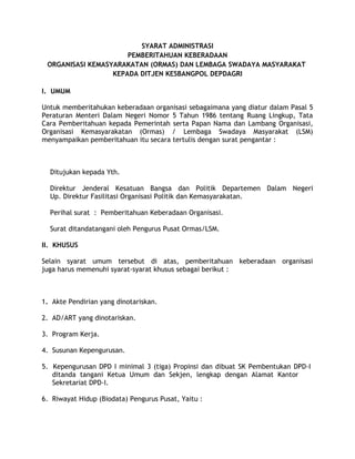 SYARAT ADMINISTRASI
                      PEMBERITAHUAN KEBERADAAN
 ORGANISASI KEMASYARAKATAN (ORMAS) DAN LEMBAGA SWADAYA MASYARAKAT
                  KEPADA DITJEN KESBANGPOL DEPDAGRI

I. UMUM

Untuk memberitahukan keberadaan organisasi sebagaimana yang diatur dalam Pasal 5
Peraturan Menteri Dalam Negeri Nomor 5 Tahun 1986 tentang Ruang Lingkup, Tata
Cara Pemberitahuan kepada Pemerintah serta Papan Nama dan Lambang Organisasi,
Organisasi Kemasyarakatan (Ormas) / Lembaga Swadaya Masyarakat (LSM)
menyampaikan pemberitahuan itu secara tertulis dengan surat pengantar :



  Ditujukan kepada Yth.

  Direktur Jenderal Kesatuan Bangsa dan Politik Departemen Dalam Negeri
  Up. Direktur Fasilitasi Organisasi Politik dan Kemasyarakatan.

  Perihal surat : Pemberitahuan Keberadaan Organisasi.

  Surat ditandatangani oleh Pengurus Pusat Ormas/LSM.

II. KHUSUS

Selain syarat umum tersebut di atas, pemberitahuan keberadaan organisasi
juga harus memenuhi syarat-syarat khusus sebagai berikut :



1. Akte Pendirian yang dinotariskan.

2. AD/ART yang dinotariskan.

3. Program Kerja.

4. Susunan Kepengurusan.

5. Kepengurusan DPD I minimal 3 (tiga) Propinsi dan dibuat SK Pembentukan DPD-I
   ditanda tangani Ketua Umum dan Sekjen, lengkap dengan Alamat Kantor
   Sekretariat DPD-I.

6. Riwayat Hidup (Biodata) Pengurus Pusat, Yaitu :
 