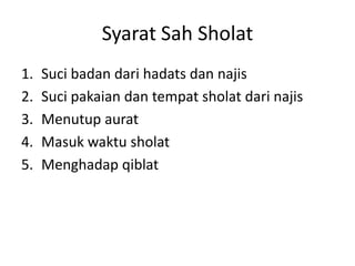 Syarat Sah Sholat
1. Suci badan dari hadats dan najis
2. Suci pakaian dan tempat sholat dari najis
3. Menutup aurat
4. Masuk waktu sholat
5. Menghadap qiblat