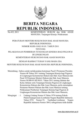 BERITA NEGARA
REPUBLIK INDONESIA
No.432, 2011

KEMENTERIAN HUKUM dan HAK ASASI
MANUSIA. Tunjangan Kinerja. Pelaksanaan.

PERATURAN MENTERI HUKUM DAN HAK ASASI MANUSIA
REPUBLIK INDONESIA
NOMOR M.HH-18.KU.01.01. TAHUN 2011
TENTANG
PELAKSANAAN PEMBERIAN TUNJANGAN KINERJA BAGI PEGAWAI
DI LINGKUNGAN
KEMENTERIAN HUKUM DAN HAK ASASI MANUSIA
DENGAN RAHMAT TUHAN YANG MAHA ESA
MENTERI HUKUM DAN HAK ASASI MANUSIA REPUBLIK INDONESIA,
Menimbang : bahwa untuk melaksanakan ketentuan Pasal 8 Peraturan Presiden
Nomor 40 Tahun 2011 tentang Tunjangan Kinerja bagi Pegawai
di Lingkungan Kementerian Hukum dan Hak Asasi Manusia dan
Pasal 10 Peraturan Menteri Hukum dan Hak Asasi Manusia
Nomor M.HH-01.KP.08.01. Tahun 2011 tentang Jabatan dan
Kelas Jabatan serta Tunjangan Kinerja Pegawai di Lingkungan
Kementerian Hukum dan Hak Asasi Manusia, perlu menetapkan
Peraturan Menteri Hukum dan Hak Asasi Manusia tentang
Pelaksanaan Pemberian Tunjangan Kinerja bagi Pegawai di
Lingkungan Kementerian Hukum dan Hak Asasi Manusia;
Mengingat

: 1.

Undang-Undang Nomor 8 Tahun 1974 tentang PokokPokok Kepegawaian (Lembaran Negara Republik Indonesia
Tahun 1974 Nomor 55, Tambahan Lembaran Negara
Republik Indonesia Nomor 3041) sebagaimana telah diubah

www.djpp.depkumham.go.id

 