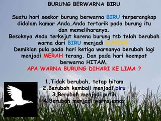 BURUNG BERWARNA BIRU
Suatu hari seekor burung berwarna BIRU terperangkap
didalam kamar Anda.Anda tertarik pada burung itu
dan memeliharanya.
Besoknya Anda terkejut karena burung tsb telah berubah
warna dari BIRU menjadi KUNING.
Demikian pula pada hari ketiga warnanya berubah lagi
menjadi MERAH terang. Dan pada hari keempat
berwarna HITAM.
APA WARNA BURUNG DIHARI KE LIMA ?
1.Tidak berubah, tetap hitam
2.Berubah kembali menjadi biru
3,Berubah menjadi putih
4.Berubah menjadi warna emas
 