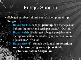 • Sebagai sumber hukum, sunnah mempunyai tiga
fungsi :
1. Bayan ta’kid, sebagai penetap dan menegaskan
hukum- hukum yang terdapat pada Al-Qur’an.
2. Bayan tafsir, berfungsi sebagai penjelas atau
memperinci atau membatasi yang secara umum
dijelaskan Al-Qur’an.
3. Bayan tasyri’ , sunnah berfungsi menetapkan
suatu hukum yang secara jelas tidak
disebutkan dalam Al-Qur’an.
Fungsi Sunnah
 