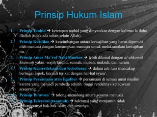 Prinsip Hukum Islam
1. Prinsip Tauhid  ketetapan tauhid yang dinyatakan dengan kalimat la ilaha
illallah (tidak ada tuhan selain Allah).
2. Prinsip Keadilan  keseimbangan antara kewajiban yang harus dipenuhi
oleh manusia dengan kemampuan manusia untuk melaksanakan kewajiban
itu.
3. Prinsip Amar Ma’ruf Nahi Munkar  lebih dikenal dengan al-ahkamul
khamsah yakni: wajib/fardhu, sunnah, mubah, makruh, dan haram.
4. Prinsip Kemerdekaan dan Kebebasan  dalam arti luas mencakup
berbagai aspek, kecuali terikat dengan hal-hal syara’.
5. Prinsip Persamaan atau Egaliter  persamaan di semua umat muslim
karena yang menjadi pembeda adalah tinggi rendahnya ketaqwaan
seseorang.
6. Prinsip Ta’awun  tolong-menolong antara sesama manusia.
7. Prinsip Toleransi (tasamuh)  toleransi yang menjamin tidak
terlanggarnya hak-hak islam dan umatnya.
 