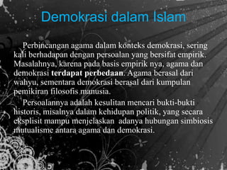 Demokrasi dalam Islam
Perbincangan agama dalam konteks demokrasi, sering
kali berhadapan dengan persoalan yang bersifat empirik.
Masalahnya, karena pada basis empirik nya, agama dan
demokrasi terdapat perbedaan. Agama berasal dari
wahyu, sementara demokrasi berasal dari kumpulan
pemikiran filosofis manusia.
Persoalannya adalah kesulitan mencari bukti-bukti
historis, misalnya dalam kehidupan politik, yang secara
eksplisit mampu menjelaskan adanya hubungan simbiosis
mutualisme antara agama dan demokrasi.
 