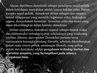 Alasan dipilihnya demokrasi sebagai paradigma sosial politik
dalam kehidupan masyarakat adalah karena hakikat etika. Dalam
konteks sosial politik, demokrasi dilihat sebagai satu-satunya
bentuk kenegaraan yang memiliki legitimasi etika. Sedangkan
agama, menyediakan formulasi- formulasi etika dan moral yang
dapat dikembangkan dalam konteks demokrasi.
Dalam sejarahnya, demokrasi muncul sebagai bentuk reaksi
dan dekonstruksi terhadap system sebelumnya yang cenderung
totaliter, diktator, dan otoriter. Demokrasi pertama-tama
menawarkan kerangka pandang filosofis, sebelum dikembangkan
dalam suatu sistem politik, pandangan filosofis yang paling
pokok dari demokrasi adalah pengakuan terhadap harkat dan
martabat manusia, yang berimplikasi pada adanya
pengakuan ham.
 