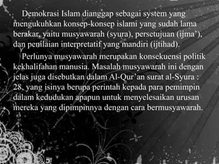 Demokrasi Islam dianggap sebagai system yang
mengukuhkan konsep-konsep islami yang sudah lama
berakar, yaitu musyawarah (syura), persetujuan (ijma’),
dan penilaian interpretatif yang mandiri (ijtihad).
Perlunya musyawarah merupakan konsekuensi politik
kekhalifahan manusia. Masalah musyawarah ini dengan
jelas juga disebutkan dalam Al-Qur’an surat al-Syura :
28, yang isinya berupa perintah kepada para pemimpin
dalam kedudukan apapun untuk menyelesaikan urusan
mereka yang dipimpinnya dengan cara bermusyawarah.
 