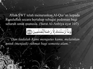 Allah SWT telah menurunkan Al-Qur’an kepada
Rasulullah secara bertahap sebagai pedoman bagi
seluruh umat manusia. (Surat Al-Anbiya ayat 107)
”Dan tiadalah Kami mengutus kamu, melainkan
untuk (menjadi) rahmat bagi semesta alam.”
 