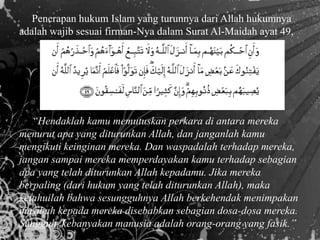 Penerapan hukum Islam yang turunnya dari Allah hukumnya
adalah wajib sesuai firman-Nya dalam Surat Al-Maidah ayat 49,
“Hendaklah kamu memutuskan perkara di antara mereka
menurut apa yang diturunkan Allah, dan janganlah kamu
mengikuti keinginan mereka. Dan waspadalah terhadap mereka,
jangan sampai mereka memperdayakan kamu terhadap sebagian
apa yang telah diturunkan Allah kepadamu. Jika mereka
berpaling (dari hukum yang telah diturunkan Allah), maka
ketahuilah bahwa sesungguhnya Allah berkehendak menimpakan
musibah kepada mereka disebabkan sebagian dosa-dosa mereka.
Sungguh, kebanyakan manusia adalah orang-orang yang fasik.”
 