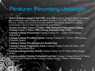 Peraturan Perundang-Undangan
• Dekrit Presiden tanggal 5 Juli 1959, menyatakan bahwa Piagam Jakarta menjiwai
dan merupakan suatu rangkaian kesatuan dengan UUD 1945. Dalam Piagam
Jakarta, redaksi sila pertama Pancasila adalah “Ketuhanan dengan kewajiban
menjalankan syari’at islam bagi pemeluk-pemeluknya.”
• Intruksi Presiden Nomor 13 Tahun 1980 (Pedoman Pelaksanaan Undang-
Undang Nomor 2 Tahun 1980) tentang Perjanjian Bagi Hasil.
• Undang-Undang Perkawinan Undang-Undang No. 1 Tahun 1974 tentang
Perkawinan
• Undang-Undang Peradilan Agama Undang-Undang No. 7 Tahun 1989 tentang
Peradilan Agama
• Undang-Undang Penyelenggaraan Ibadah Haji
• Undang-Undang Pengelolaan Zakat Undang-Undang Nomor 38 Tahun 1999
tentang Pengelolaan Zakat
• Undang-undang tentang Wakaf Undang-Undang No. 41 Tahun 2004 tentang
Wakaf
• Undang-undang Tentang Perbankan Syari'ah. Undang-Undang Nomor 10 Tahun
1998 tentang Perubahan atas Undang-Undang Nomor 7 Tahun 1992 tentang
Perbankan
 