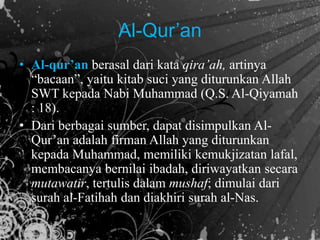 • Al-qur’an berasal dari kata qira’ah, artinya
“bacaan”, yaitu kitab suci yang diturunkan Allah
SWT kepada Nabi Muhammad (Q.S. Al-Qiyamah
: 18).
• Dari berbagai sumber, dapat disimpulkan Al-
Qur’an adalah firman Allah yang diturunkan
kepada Muhammad, memiliki kemukjizatan lafal,
membacanya bernilai ibadah, diriwayatkan secara
mutawatir, tertulis dalam mushaf; dimulai dari
surah al-Fatihah dan diakhiri surah al-Nas.
Al-Qur’an
 