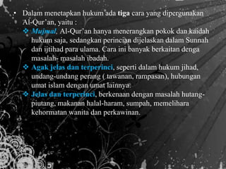 • Dalam menetapkan hukum ada tiga cara yang dipergunakan
Al-Qur’an, yaitu :
 Mujmal, Al-Qur’an hanya menerangkan pokok dan kaidah
hukum saja, sedangkan perincian dijelaskan dalam Sunnah
dan ijtihad para ulama. Cara ini banyak berkaitan denga
masalah- masalah ibadah.
 Agak jelas dan terperinci, seperti dalam hukum jihad,
undang-undang perang ( tawanan, rampasan), hubungan
umat islam dengan umat lainnya.
 Jelas dan terperinci, berkenaan dengan masalah hutang-
piutang, makanan halal-haram, sumpah, memelihara
kehormatan wanita dan perkawinan.
 