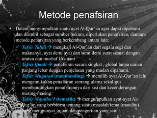 • Dalam menyimpulkan suatu ayat Al-Qur’an agar dapat dipahami
dan diambil sebagai sumber hukum, diperlukan penafsiran, diantara
metode penarsiran yang berkembang antara lain:
 Tafsir Tahlil  mengkaji Al-Qur’an dari segala segi dan
maknanya, ayat demi ayat dan surat demi surat sesuai dengan
urutan dan mushaf Utsmani
 Tafsir Ijmali  penafsiran secara singkat , global tanpa uraian
panjang lebar dengan penjelasan yang mudah dipahami.
 Tafsir Muqaran (membanding)  memilih ayat Al-Qur’an lalu
mengemukakan penafsiran seorang ulama sekaligus
membandingkan penafsirannya dari sisi dan kecenderungan
masing-masing.
 Tafsir Maudhu’I (tematik)  mengumpulkan ayat-ayat Al-
Qur’an yang berbicara tentang suatu masalah/tema (maudhu)
yang mempunyai tujuan dan pengertian yang satu.
Metode penafsiran
 