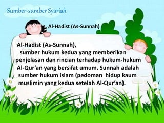Sumber-sumber Syariah
Al-Hadist (As-Sunnah)
Al-Hadist (As-Sunnah),
sumber hukum kedua yang memberikan
penjelasan dan rincian terhadap hukum-hukum
Al-Qur’an yang bersifat umum. Sunnah adalah
sumber hukum islam (pedoman hidup kaum
muslimin yang kedua setelah Al-Qur’an).
 