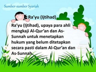Sumber-sumber Syariah
Ra’yu (Ijtihad)
Ra’yu (Ijtihad), upaya para ahli
mengkaji Al-Qur’an dan As-
Sunnah untuk menetapkan
hukum yang belum ditetapkan
secara pasti dalam Al-Qur’an dan
As-Sunnah.
 