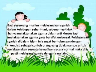 Bagi seseorang muslim melaksanakan syariah
dalam kehidupan sehari-hari, sebenarnya tidak
hanya melaksanakan agama dalam arti khusus tapi
melaksanakan agama yang bersifat universal. Pelaksanaan
syariah didalam islam ini sangat berhubungan dengan
kondisi, sebagai contoh orang yang tidak mampu untuk
melaksanakan sesuatu kewajiban secara normal maka dia
pasti melaksanakannya dengan cara lain.
 
