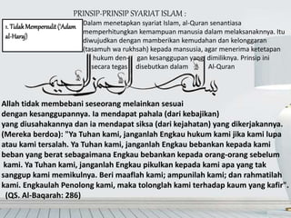PRINSIP-PRINSIP SYARIAT ISLAM :
1. TidakMempersulit(‘Adam
al-Haraj)
Allah tidak membebani seseorang melainkan sesuai
dengan kesanggupannya. Ia mendapat pahala (dari kebajikan)
yang diusahakannya dan ia mendapat siksa (dari kejahatan) yang dikerjakannya.
(Mereka berdoa): "Ya Tuhan kami, janganlah Engkau hukum kami jika kami lupa
atau kami tersalah. Ya Tuhan kami, janganlah Engkau bebankan kepada kami
beban yang berat sebagaimana Engkau bebankan kepada orang-orang sebelum
kami. Ya Tuhan kami, janganlah Engkau pikulkan kepada kami apa yang tak
sanggup kami memikulnya. Beri maaflah kami; ampunilah kami; dan rahmatilah
kami. Engkaulah Penolong kami, maka tolonglah kami terhadap kaum yang kafir".
(QS. Al-Baqarah: 286)
Dalam menetapkan syariat Islam, al-Quran senantiasa
memperhitungkan kemampuan manusia dalam melaksanaknnya. Itu
diwujudkan dengan mamberikan kemudahan dan kelonggaran
(tasamuh wa rukhsah) kepada mansusia, agar menerima ketetapan
hukum den- gan kesanggupan yang dimiliknya. Prinsip ini
secara tegas disebutkan dalam Al-Quran
 