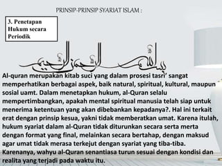 PRINSIP-PRINSIP SYARIAT ISLAM :
3. Penetapan
Hukum secara
Periodik
Al-quran merupakan kitab suci yang dalam prosesi tasri’ sangat
memperhatikan berbagai aspek, baik natural, spiritual, kultural, maupun
sosial uamt. Dalam menetapkan hukum, al-Quran selalu
mempertimbangkan, apakah mental spiritual manusia telah siap untuk
menerima ketentuan yang akan dibebankan kepadanya?. Hal ini terkait
erat dengan prinsip kesua, yakni tidak memberatkan umat. Karena itulah,
hukum syariat dalam al-Quran tidak diturunkan secara serta merta
dengan format yang final, melainkan secara bertahap, dengan maksud
agar umat tidak merasa terkejut dengan syariat yang tiba-tiba.
Karenanya, wahyu al-Quran senantiasa turun sesuai dengan kondisi dan
realita yang terjadi pada waktu itu.
 