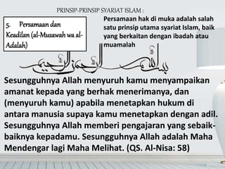 PRINSIP-PRINSIP SYARIAT ISLAM :
5. Persamaandan
Keadilan (al-Musawah wa al-
Adalah)
Sesungguhnya Allah menyuruh kamu menyampaikan
amanat kepada yang berhak menerimanya, dan
(menyuruh kamu) apabila menetapkan hukum di
antara manusia supaya kamu menetapkan dengan adil.
Sesungguhnya Allah memberi pengajaran yang sebaik-
baiknya kepadamu. Sesungguhnya Allah adalah Maha
Mendengar lagi Maha Melihat. (QS. Al-Nisa: 58)
Persamaan hak di muka adalah salah
satu prinsip utama syariat Islam, baik
yang berkaitan dengan ibadah atau
muamalah
 
