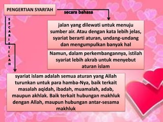 PENGERTIAN SYARI’AH
jalan yang dilewati untuk menuju
sumber air. Atau dengan kata lebih jelas,
syariat berarti aturan, undang-undang
dan mengumpulkan banyak hal
Namun, dalam perkembangannya, istilah
syariat lebih akrab untuk menyebut
aturan islam
syariat islam adalah semua aturan yang Allah
turunkan untuk para hamba-Nya, baik terkait
masalah aqidah, ibadah, muamalah, adab,
maupun akhlak. Baik terkait hubungan makhluk
dengan Allah, maupun hubungan antar-sesama
makhluk
 