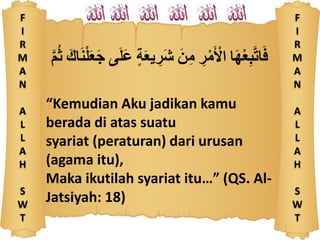 F
I
R
M
A
N
A
L
L
A
H
S
W
T
َّ‫م‬ُ‫ث‬ ََّ‫اك‬َ‫ن‬ْ‫ل‬َ‫ع‬َ‫ج‬ ‫ى‬َ‫ل‬َ‫ع‬ َّ‫ة‬َ‫ع‬‫ي‬ ِ‫َر‬‫ش‬ ََّ‫ن‬ِ‫م‬ َِّ‫ر‬ْ‫م‬َ ْ‫اْل‬ ‫ا‬َ‫ه‬ْ‫ع‬ِ‫ب‬‫ات‬َ‫ف‬
“Kemudian Aku jadikan kamu
berada di atas suatu
syariat (peraturan) dari urusan
(agama itu),
Maka ikutilah syariat itu…” (QS. Al-
Jatsiyah: 18)
F
I
R
M
A
N
A
L
L
A
H
S
W
T
 