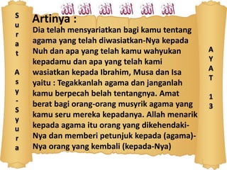S
u
r
a
t
A
s
y
-
S
y
u
r
a
Artinya :
Dia telah mensyariatkan bagi kamu tentang
agama yang telah diwasiatkan-Nya kepada
Nuh dan apa yang telah kamu wahyukan
kepadamu dan apa yang telah kami
wasiatkan kepada Ibrahim, Musa dan Isa
yaitu : Tegakkanlah agama dan janganlah
kamu berpecah belah tentangnya. Amat
berat bagi orang-orang musyrik agama yang
kamu seru mereka kepadanya. Allah menarik
kepada agama itu orang yang dikehendaki-
Nya dan memberi petunjuk kepada (agama)-
Nya orang yang kembali (kepada-Nya)
A
Y
A
T
1
3
 