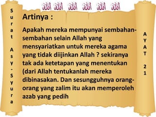 S
u
r
a
t
A
s
y
-
S
y
u
r
a
Artinya :
Apakah mereka mempunyai sembahan-
sembahan selain Allah yang
mensyariatkan untuk mereka agama
yang tidak diijinkan Allah ? sekiranya
tak ada ketetapan yang menentukan
(dari Allah tentukanlah mereka
dibinasakan. Dan sesungguhnya orang-
orang yang zalim itu akan memperoleh
azab yang pedih
A
Y
A
T
2
1
 