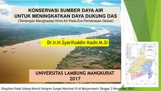 Disampaikan Oleh
Disajikan Pada Sidang Komisi Kongres Sungai Nasional III di Banjarmasin Tanggal 2 November 2017
Dr.Ir.H.Syarifuddin Kadir,M.Si
UNIVERSITAS LAMBUNG MANGKURAT
2017
KONSERVASI SUMBER DAYA AIR
UNTUK MENINGKATKAN DAYA DUKUNG DAS
(Tantangan Menghadapi Kriris Air Pada Era Pemanasan Global)
 