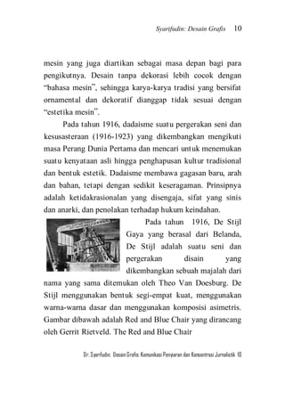 Syarifudin: Desain Grafis 10 
Dr. Syarifudin; Desain Grafis: Komunikasi Penyiaran dan Konsentrasi Jurnalistik 10 
mesin yang juga diartikan sebagai masa depan bagi para pengikutnya. Desain tanpa dekorasi lebih cocok dengan ‚bahasa mesin‛, sehingga karya-karya tradisi yang bersifat ornamental dan dekoratif dianggap tidak sesuai dengan ‚estetika mesin‛. Pada tahun 1916, dadaisme suatu pergerakan seni dan kesusasteraan (1916-1923) yang dikembangkan mengikuti masa Perang Dunia Pertama dan mencari untuk menemukan suatu kenyataan asli hingga penghapusan kultur tradisional dan bentuk estetik. Dadaisme membawa gagasan baru, arah dan bahan, tetapi dengan sedikit keseragaman. Prinsipnya adalah ketidakrasionalan yang disengaja, sifat yang sinis dan anarki, dan penolakan terhadap hukum keindahan. 
Pada tahun 1916, De Stijl Gaya yang berasal dari Belanda, De Stijl adalah suatu seni dan pergerakan disain yang dikembangkan sebuah majalah dari nama yang sama ditemukan oleh Theo Van Doesburg. De Stijl menggunakan bentuk segi-empat kuat, menggunakan warna-warna dasar dan menggunakan komposisi asimetris. Gambar dibawah adalah Red and Blue Chair yang dirancang oleh Gerrit Rietveld. The Red and Blue Chair  