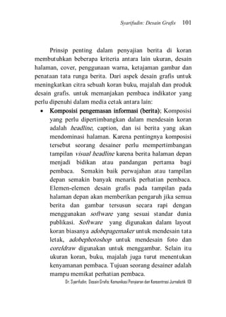 Syarifudin: Desain Grafis 101 
Dr. Syarifudin; Desain Grafis: Komunikasi Penyiaran dan Konsentrasi Jurnalistik 101 
Prinsip penting dalam penyajian berita di koran membutuhkan beberapa kriteria antara lain ukuran, desain halaman, cover, penggunaan warna, ketajaman gambar dan penataan tata runga berita. Dari aspek desain grafis untuk meningkatkan citra sebuah koran buku, majalah dan produk desain grafis. untuk memanjakan pembaca indikator yang perlu dipenuhi dalam media cetak antara lain: 
 Komposisi pengemasan informasi (berita); Komposisi yang perlu dipertimbangkan dalam mendesain koran adalah headline, caption, dan isi berita yang akan mendominasi halaman. Karena pentingnya komposisi tersebut seorang desainer perlu mempertimbangan tampilan visual headline karena berita halaman depan menjadi bidikan atau pandangan pertama bagi pembaca. Semakin baik perwajahan atau tampilan depan semakin banyak menarik perhatian pembaca. Elemen-elemen desain grafis pada tampilan pada halaman depan akan memberikan pengaruh jika semua berita dan gambar tersusun secara rapi dengan menggunakan software yang sesuai standar dunia publikasi. Software yang digunakan dalam layout koran biasanya adobepagemaker untuk mendesain tata letak, adobephotoshop untuk mendesain foto dan coreldraw digunakan untuk menggambar. Selain itu ukuran koran, buku, majalah juga turut menentukan kenyamanan pembaca. Tujuan seorang desainer adalah mampu memikat perhatian pembaca.  