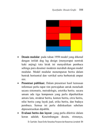 Syarifudin: Desain Grafis 104 
Dr. Syarifudin; Desain Grafis: Komunikasi Penyiaran dan Konsentrasi Jurnalistik 104 
 Desain modular: pada tahun 1950 model yang dikenal dengan istilah dog leg design (menyerupai nemtuk kaki anjing) tata letak ini menyulitkan pembaca sehinga para desainer moderen merubah dengan model modular. Model modular menempatan berita dalam bentuk horisontal dan vertikal serta berbentuk empat sisi. 
 Presentasi publikasi; Dalam presentasi hasil kemasan informasi perlu rapat tim perwajahan untuk menelaah secara sistematis, metodologis, estetika berita. secara umum ada tiga komponen yang perlu diperhatikan antara lain, struktur berita, konten berita, citra berita, nilai berita yang layak jual, etika berita, dan budaya pembaca. Semua ini perlu didiskusikan sebelum dipresentasikan dipublik. 
 Evaluasi berita dan layout: yang perlu dikritisi dalam koran adalah; Keseimbangan desain, ritmenya,  